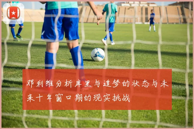 邓利维分析库里与追梦的状态与未来十年窗口期的现实挑战