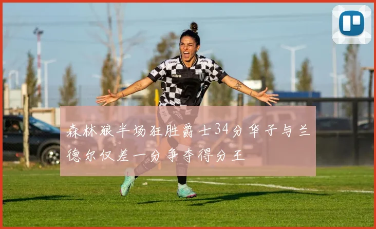 森林狼半场狂胜爵士34分华子与兰德尔仅差一分争夺得分王
