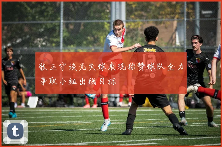 张玉宁谈无失球表现称赞球队全力争取小组出线目标