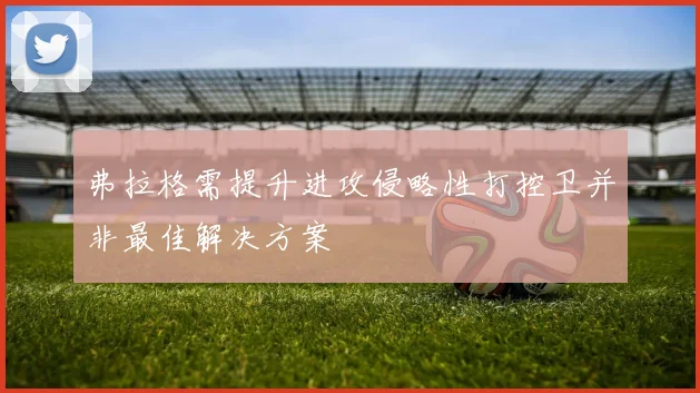 弗拉格需提升进攻侵略性打控卫并非最佳解决方案