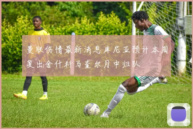 曼联伤情最新消息库尼亚预计本周复出舍什科马奎尔月中归队
