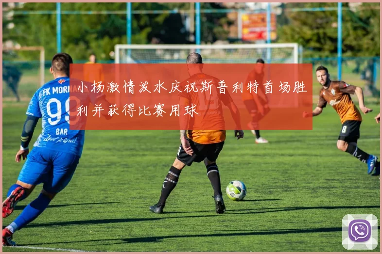 小杨激情泼水庆祝斯普利特首场胜利并获得比赛用球