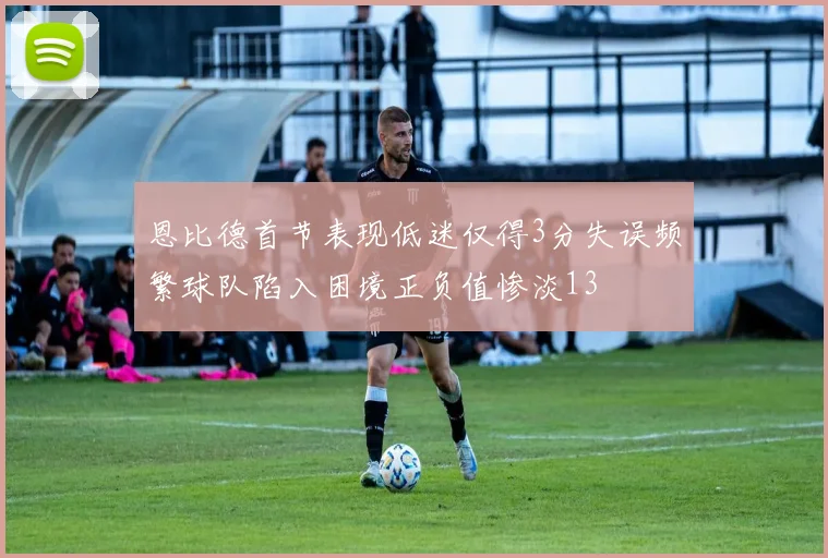 恩比德首节表现低迷仅得3分失误频繁球队陷入困境正负值惨淡13
