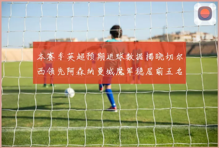 本赛季英超预期进球数据揭晓切尔西领先阿森纳曼城魔军稳居前五名