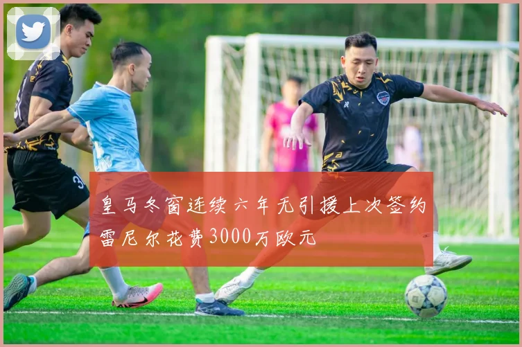 皇马冬窗连续六年无引援上次签约雷尼尔花费3000万欧元
