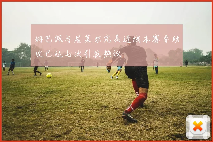 姆巴佩与居莱尔完美连线本赛季助攻已达七次引发热议