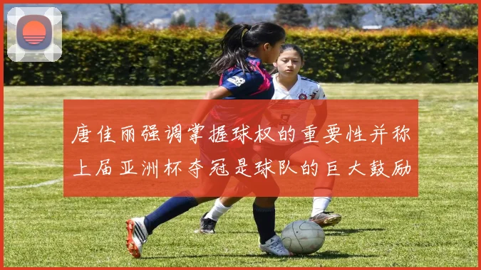 唐佳丽强调掌握球权的重要性并称上届亚洲杯夺冠是球队的巨大鼓励