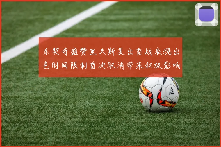东契奇盛赞里夫斯复出首战表现出色时间限制首次取消带来积极影响
