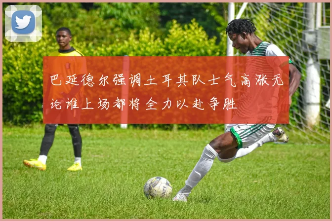 巴延德尔强调土耳其队士气高涨无论谁上场都将全力以赴争胜