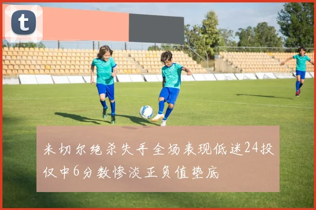 米切尔绝杀失手全场表现低迷24投仅中6分数惨淡正负值垫底