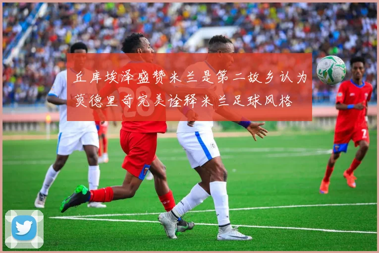 丘库埃泽盛赞米兰是第二故乡认为莫德里奇完美诠释米兰足球风格