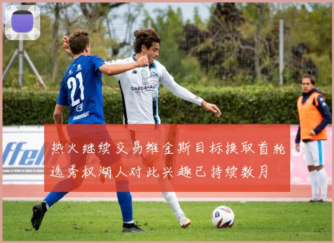 热火继续交易维金斯目标换取首轮选秀权湖人对此兴趣已持续数月