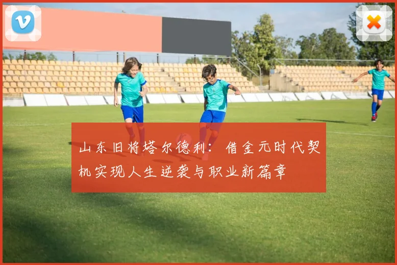 山东旧将塔尔德利：借金元时代契机实现人生逆袭与职业新篇章