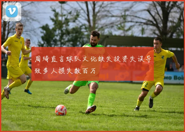 周琦直言球队文化缺失投资失误导致多人损失数百万
