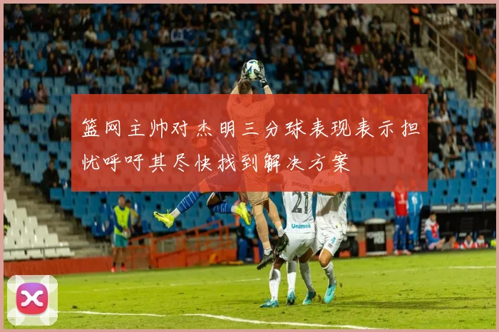 篮网主帅对杰明三分球表现表示担忧呼吁其尽快找到解决方案