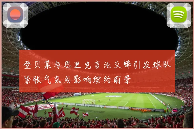 登贝莱与恩里克言论交锋引发球队紧张气氛或影响续约前景