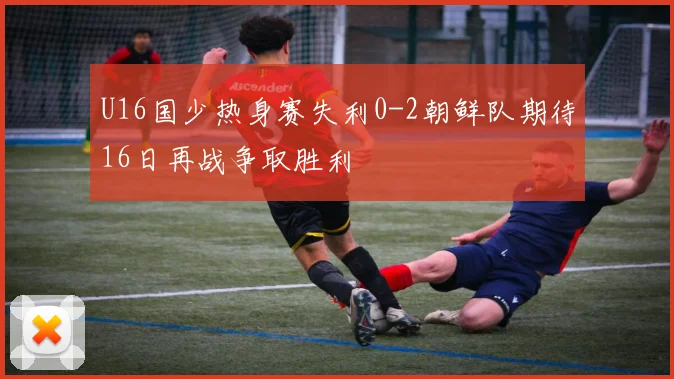 U16国少热身赛失利0-2朝鲜队期待16日再战争取胜利