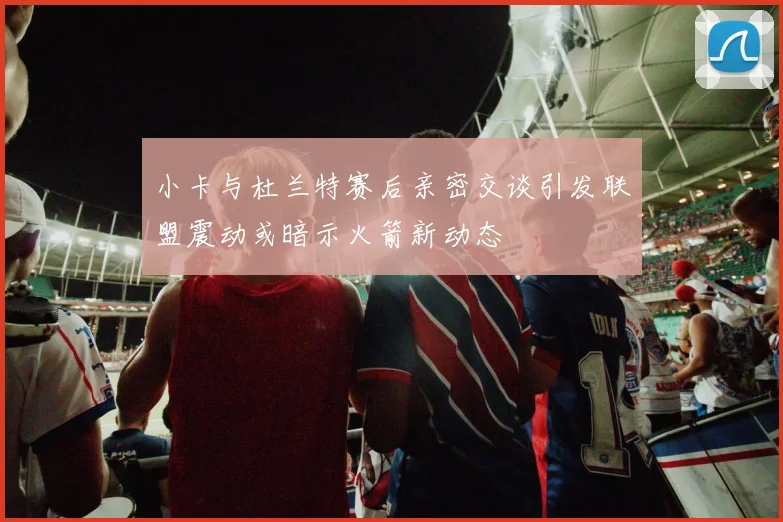 小卡与杜兰特赛后亲密交谈引发联盟震动或暗示火箭新动态