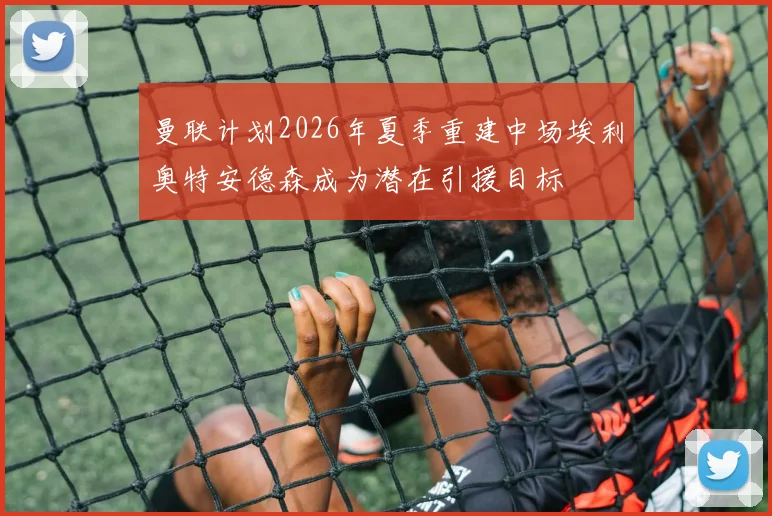 曼联计划2026年夏季重建中场埃利奥特安德森成为潜在引援目标