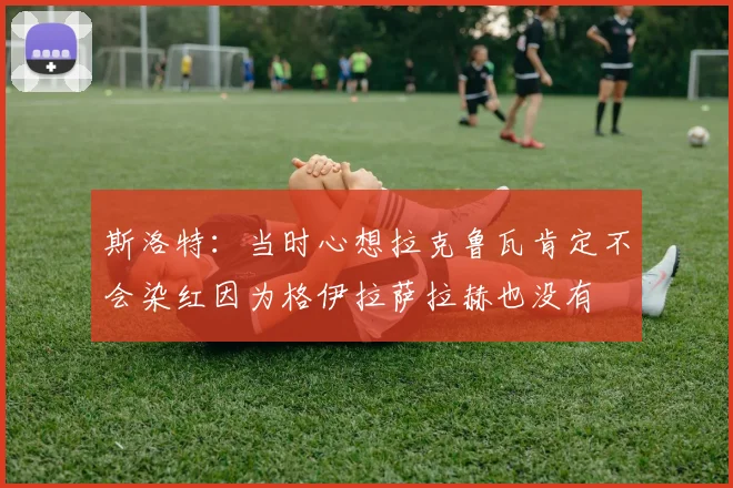 斯洛特：当时心想拉克鲁瓦肯定不会染红因为格伊拉萨拉赫也没有
