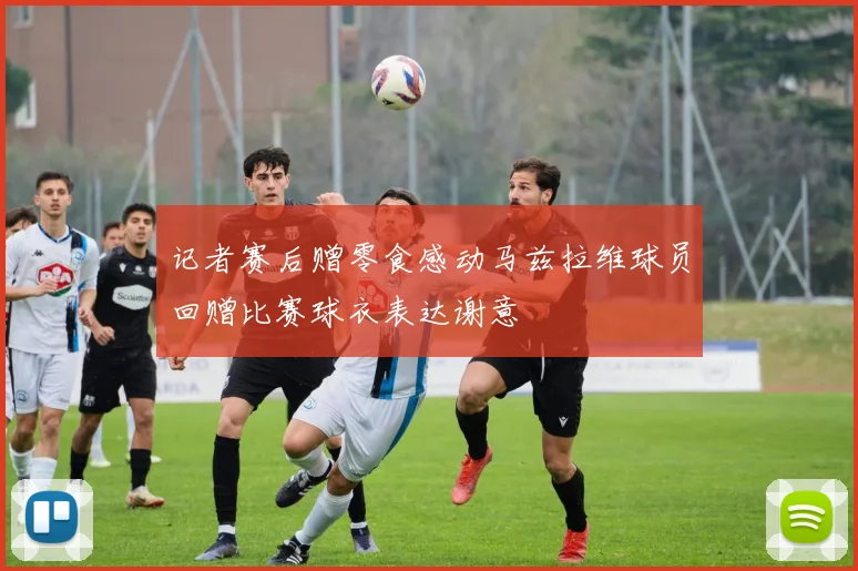 记者赛后赠零食感动马兹拉维球员回赠比赛球衣表达谢意