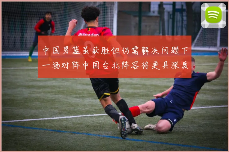 中国男篮虽获胜但仍需解决问题下一场对阵中国台北阵容将更具深度