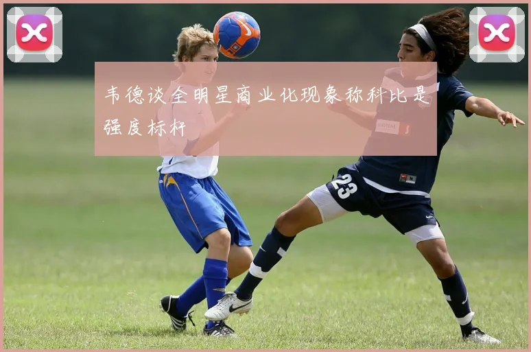 韦德谈全明星商业化现象称科比是强度标杆