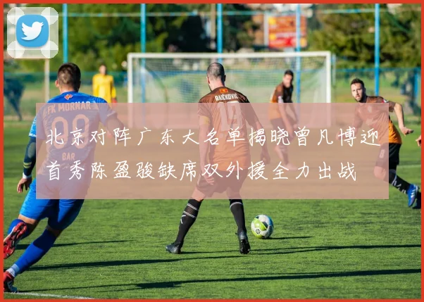 北京对阵广东大名单揭晓曾凡博迎首秀陈盈骏缺席双外援全力出战