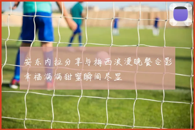 安东内拉分享与梅西浪漫晚餐合影幸福满满甜蜜瞬间尽显