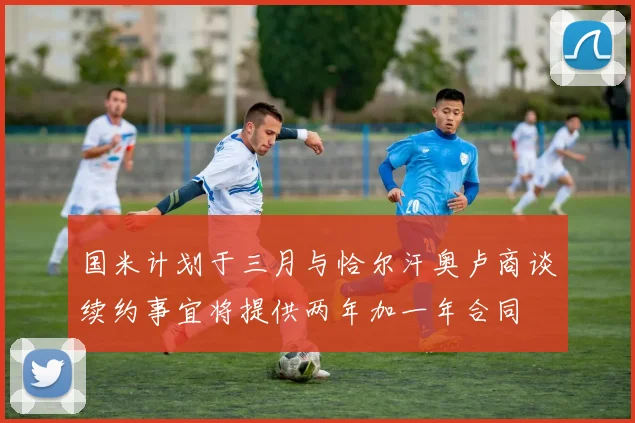 国米计划于三月与恰尔汗奥卢商谈续约事宜将提供两年加一年合同