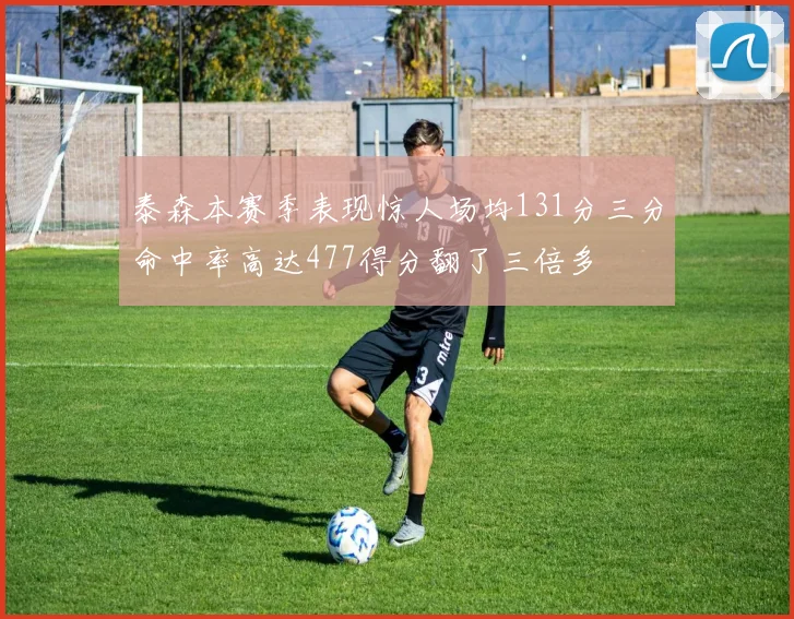 泰森本赛季表现惊人场均131分三分命中率高达477得分翻了三倍多