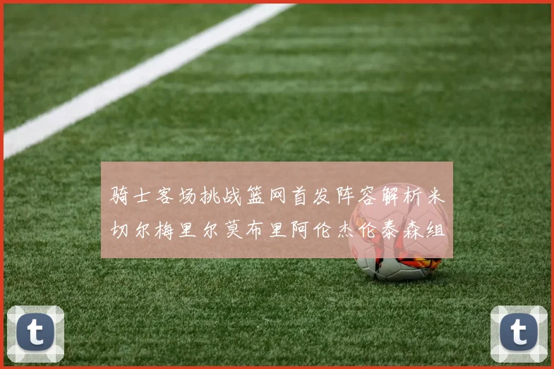 骑士客场挑战篮网首发阵容解析米切尔梅里尔莫布里阿伦杰伦泰森组合亮点