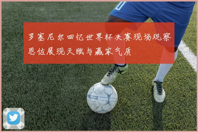 罗塞尼尔回忆世界杯决赛现场观察恩佐展现天赋与赢家气质