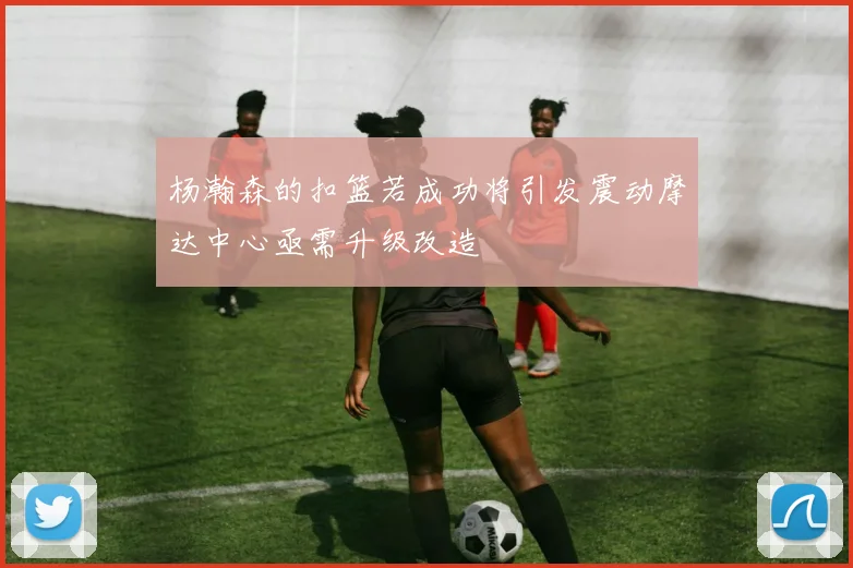杨瀚森的扣篮若成功将引发震动摩达中心亟需升级改造