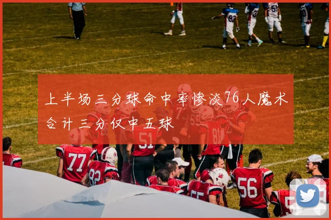 上半场三分球命中率惨淡76人魔术合计三分仅中五球
