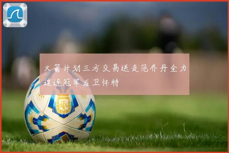 火箭计划三方交易送走范乔丹全力追逐冠军后卫怀特