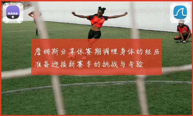 詹姆斯分享休赛期调理身体的经历准备迎接新赛季的挑战与考验