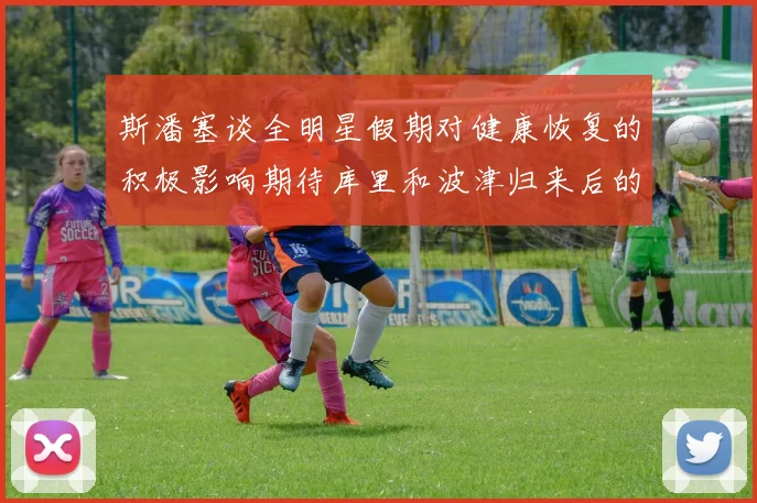 斯潘塞谈全明星假期对健康恢复的积极影响期待库里和波津归来后的全新面貌