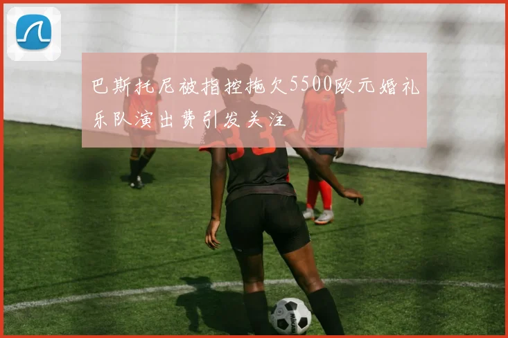 巴斯托尼被指控拖欠5500欧元婚礼乐队演出费引发关注